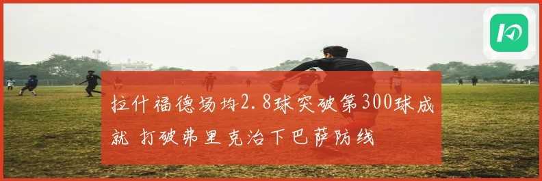 拉什福德场均2.8球突破第300球成就 打破弗里克治下巴萨防线