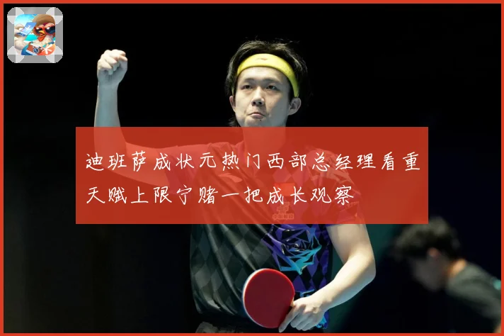 迪班萨成状元热门西部总经理看重天赋上限宁赌一把成长观察