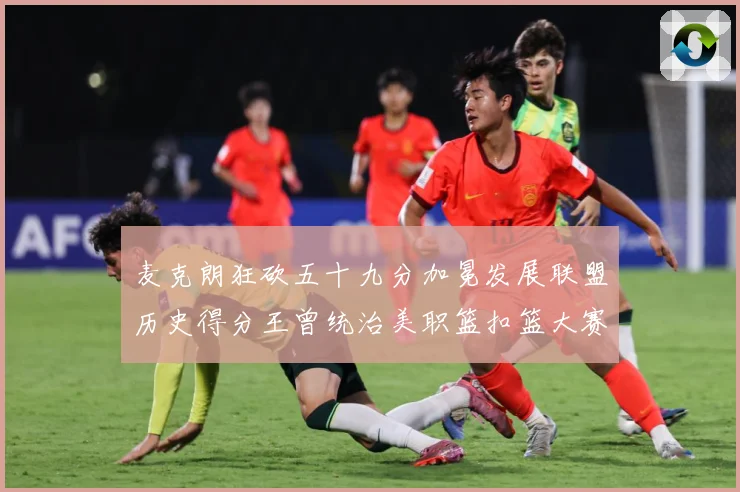 麦克朗狂砍五十九分加冕发展联盟历史得分王曾统治美职篮扣篮大赛荣赛场复盘