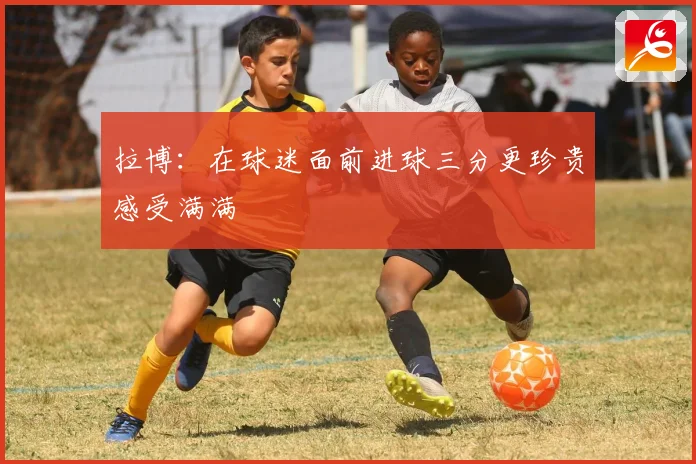拉博：在球迷面前进球三分更珍贵感受满满