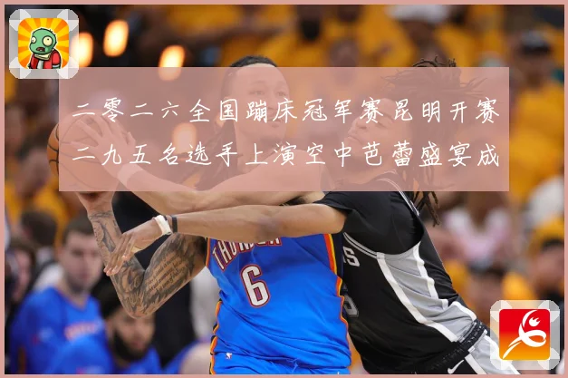 二零二六全国蹦床冠军赛昆明开赛二九五名选手上演空中芭蕾盛宴成长观察