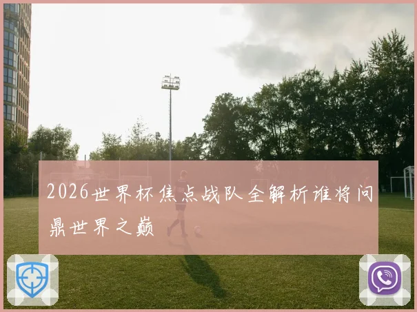 2026世界杯焦点战队全解析谁将问鼎世界之巅
