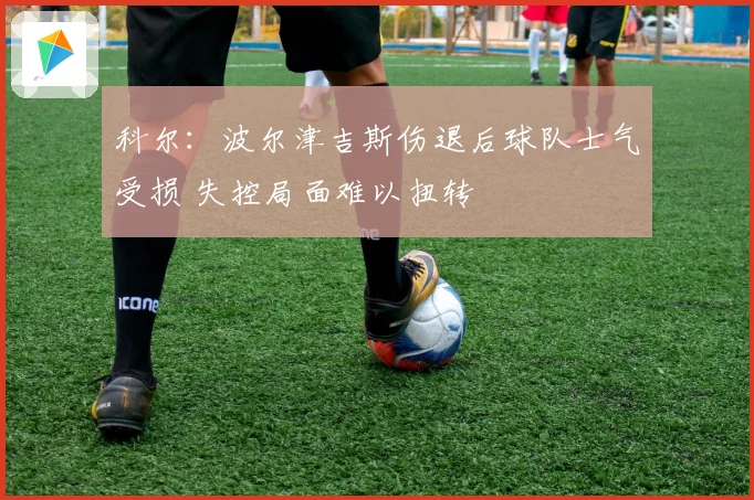 科尔：波尔津吉斯伤退后球队士气受损 失控局面难以扭转