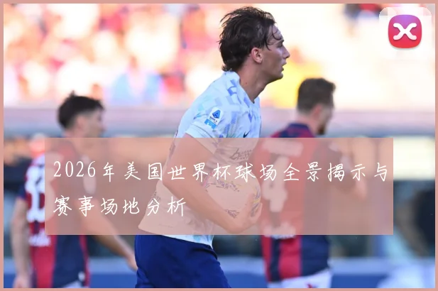 2026年美国世界杯球场全景揭示与赛事场地分析