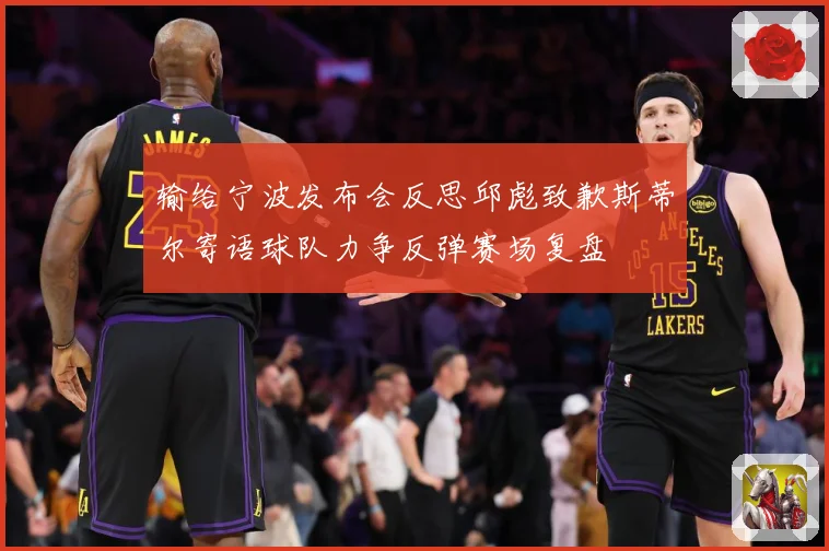 输给宁波发布会反思邱彪致歉斯蒂尔寄语球队力争反弹赛场复盘